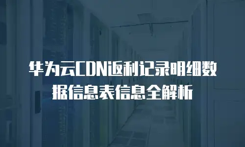 华为云CDN返利记录明细数据信息表信息全解析