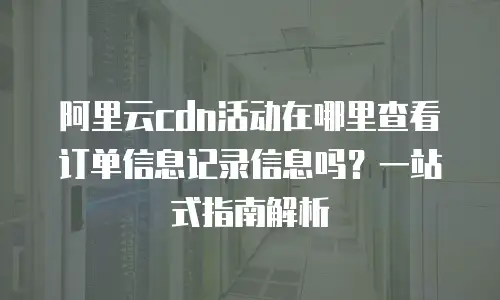 阿里云cdn活动在哪里查看订单信息记录信息吗？一站式指南解析