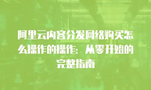 阿里云内容分发网络购买怎么操作的操作：从零开始的完整指南