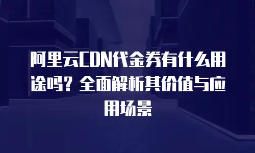 阿里云CDN代金券有什么用途吗？全面解析其价值与应用场景
