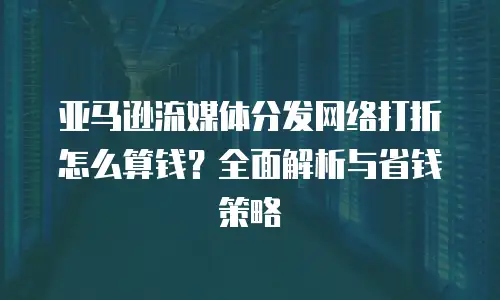 亚马逊流媒体分发网络打折怎么算钱？全面解析与省钱策略