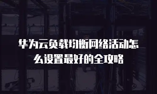 华为云负载均衡网络活动怎么设置最好的全攻略