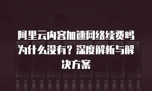 阿里云内容加速网络续费吗为什么没有？深度解析与解决方案