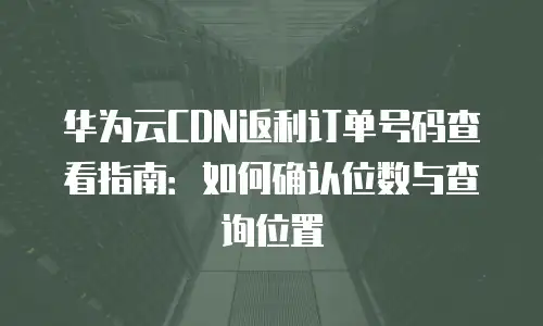 华为云CDN返利订单号码查看指南：如何确认位数与查询位置