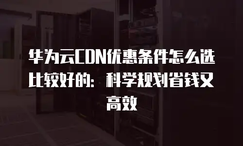 华为云CDN优惠条件怎么选比较好的：科学规划省钱又高效