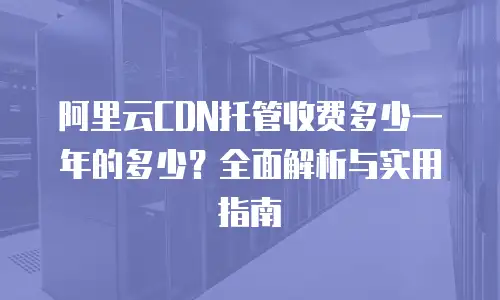 阿里云CDN托管收费多少一年的多少？全面解析与实用指南