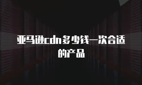 亚马逊cdn多少钱一次合适的产品