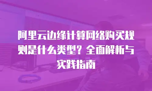 阿里云边缘计算网络购买规则是什么类型？全面解析与实践指南