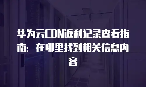 华为云CDN返利记录查看指南：在哪里找到相关信息内容