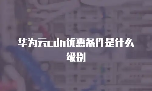 华为云cdn优惠条件是什么级别