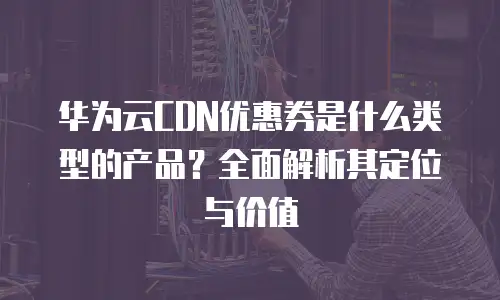 华为云CDN优惠券是什么类型的产品？全面解析其定位与价值