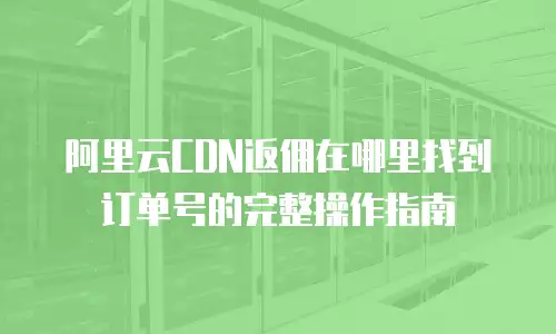 阿里云CDN返佣在哪里找到订单号的完整操作指南