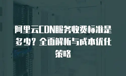 阿里云CDN服务收费标准是多少？全面解析与成本优化策略