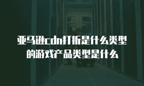 亚马逊cdn打折是什么类型的游戏产品类型是什么