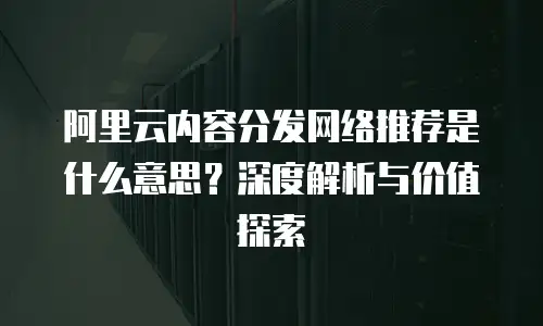 阿里云内容分发网络推荐是什么意思？深度解析与价值探索