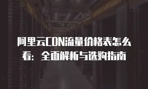 阿里云CDN流量价格表怎么看：全面解析与选购指南