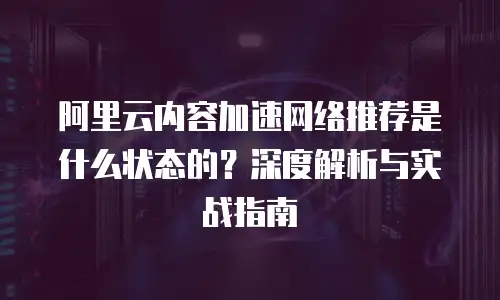 阿里云内容加速网络推荐是什么状态的？深度解析与实战指南