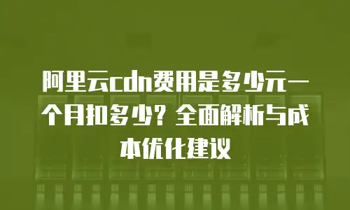 阿里云cdn费用是多少元一个月扣多少？全面解析与成本优化建议