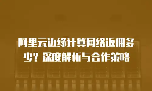 阿里云边缘计算网络返佣多少？深度解析与合作策略