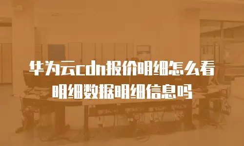 华为云CDN报价明细怎么看明细数据明细信息吗