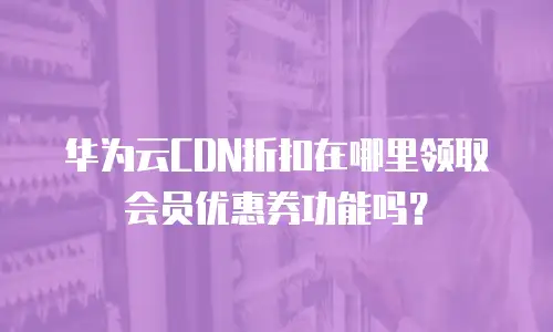 华为云CDN折扣在哪里领取会员优惠券功能吗？