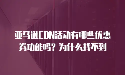 亚马逊CDN活动有哪些优惠券功能吗？为什么找不到