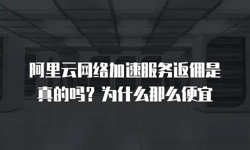 阿里云网络加速服务返佣是真的吗？为什么那么便宜