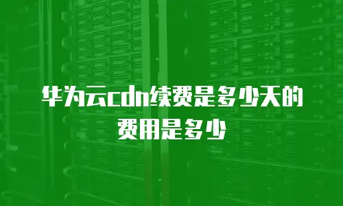 华为云cdn续费是多少天的费用是多少