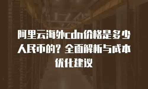 阿里云海外cdn价格是多少人民币的？全面解析与成本优化建议