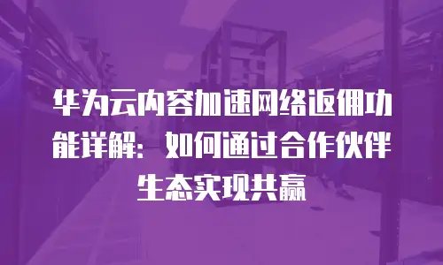 华为云内容加速网络返佣功能详解：如何通过合作伙伴生态实现共赢
