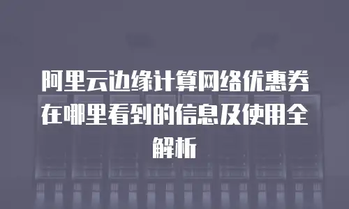 阿里云边缘计算网络优惠券在哪里看到的信息及使用全解析