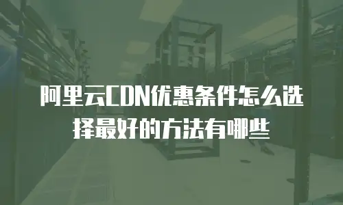 阿里云CDN优惠条件怎么选择最好的方法有哪些