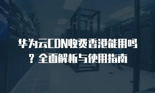 华为云CDN收费香港能用吗？全面解析与使用指南