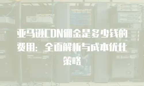 亚马逊CDN佣金是多少钱的费用：全面解析与成本优化策略