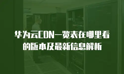 华为云CDN一览表在哪里看的版本及最新信息解析