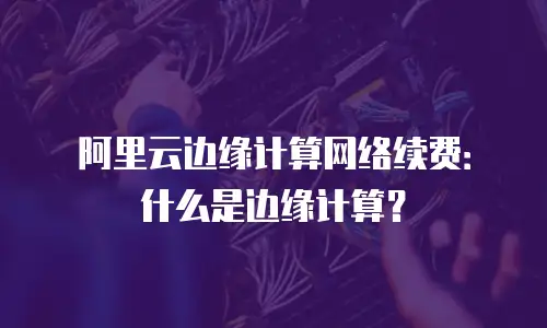 阿里云边缘计算网络续费：什么是边缘计算？