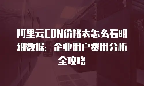 阿里云CDN价格表怎么看明细数据：企业用户费用分析全攻略