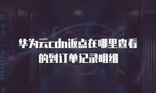 华为云cdn返点在哪里查看的到订单记录明细