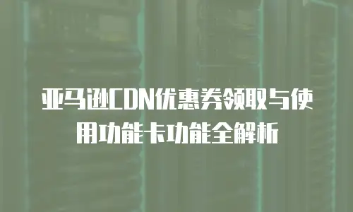 亚马逊CDN优惠券领取与使用功能卡功能全解析