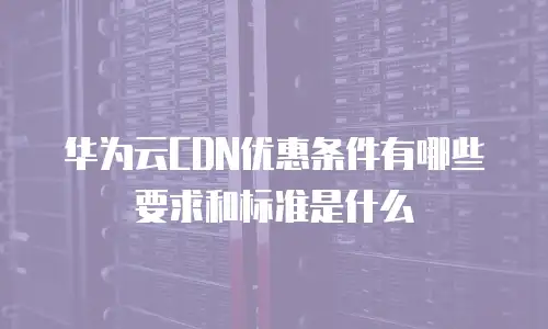 华为云CDN优惠条件有哪些要求和标准是什么