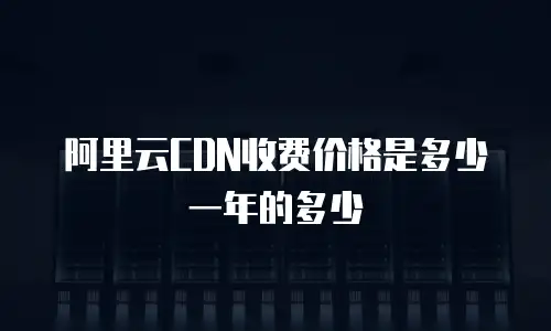阿里云CDN收费价格是多少一年的多少