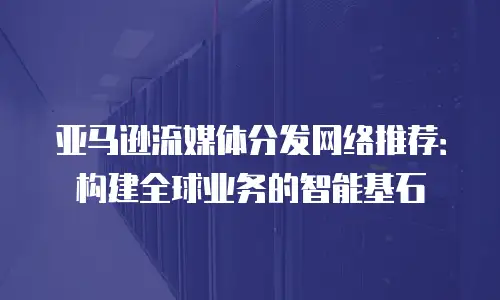 亚马逊流媒体分发网络推荐：构建全球业务的智能基石