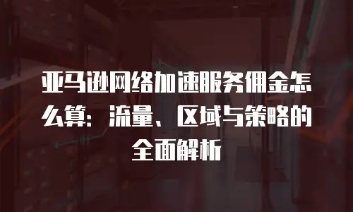 亚马逊网络加速服务佣金怎么算：流量、区域与策略的全面解析