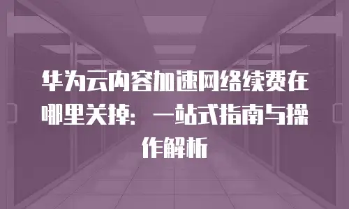 华为云内容加速网络续费在哪里关掉：一站式指南与操作解析