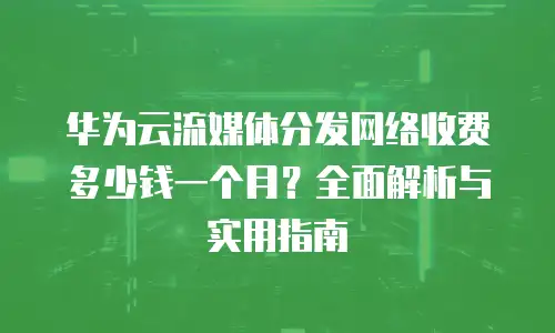 华为云流媒体分发网络收费多少钱一个月？全面解析与实用指南