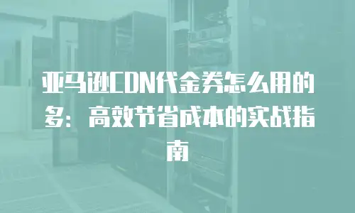 亚马逊CDN代金券怎么用的多：高效节省成本的实战指南