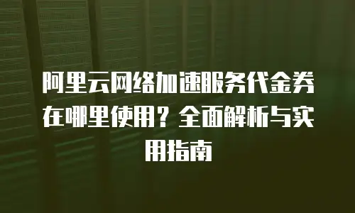 阿里云网络加速服务代金券在哪里使用？全面解析与实用指南