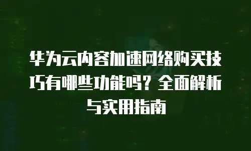 华为云内容加速网络购买技巧有哪些功能吗？全面解析与实用指南