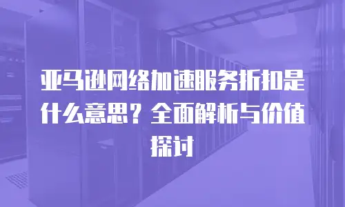 亚马逊网络加速服务折扣是什么意思？全面解析与价值探讨