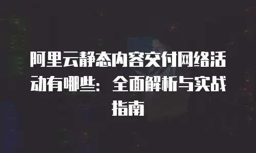 阿里云静态内容交付网络活动有哪些：全面解析与实战指南